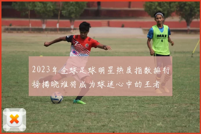 2023年全球足球明星热度指数排行榜揭晓谁将成为球迷心中的王者