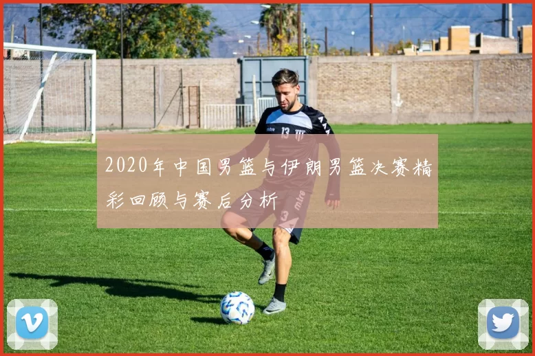 2020年中国男篮与伊朗男篮决赛精彩回顾与赛后分析