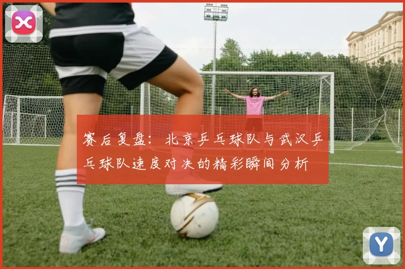 赛后复盘：北京乒乓球队与武汉乒乓球队速度对决的精彩瞬间分析