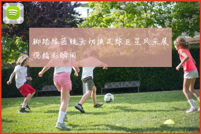 脚踏绿茵镜头切换足球巨星风采展现精彩瞬间