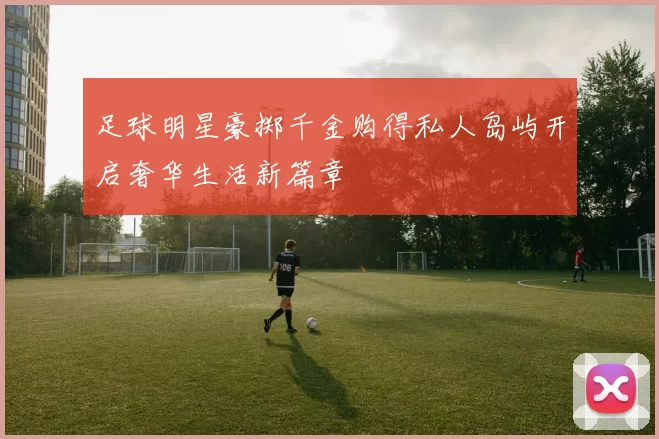 足球明星豪掷千金购得私人岛屿开启奢华生活新篇章
