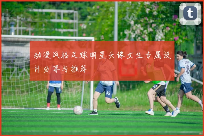 动漫风格足球明星头像女生专属设计分享与推荐