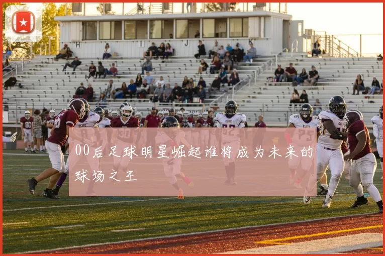 00后足球明星崛起谁将成为未来的球场之王