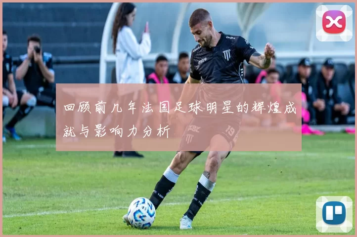 回顾前几年法国足球明星的辉煌成就与影响力分析