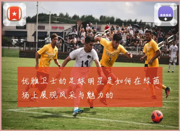 优雅卫士的足球明星是如何在绿茵场上展现风采与魅力的