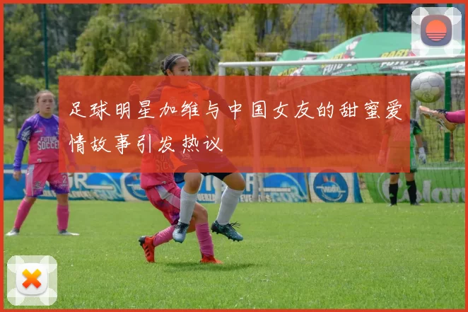 足球明星加维与中国女友的甜蜜爱情故事引发热议