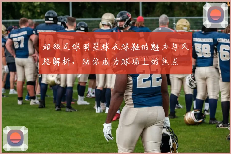 超级足球明星球衣球鞋的魅力与风格解析，助你成为球场上的焦点