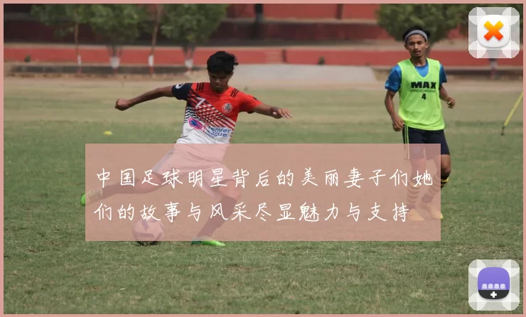 中国足球明星背后的美丽妻子们她们的故事与风采尽显魅力与支持