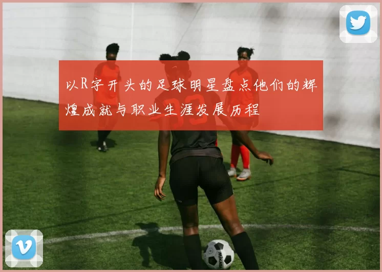 以R字开头的足球明星盘点他们的辉煌成就与职业生涯发展历程