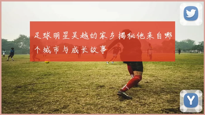 足球明星吴越的家乡揭秘他来自哪个城市与成长故事