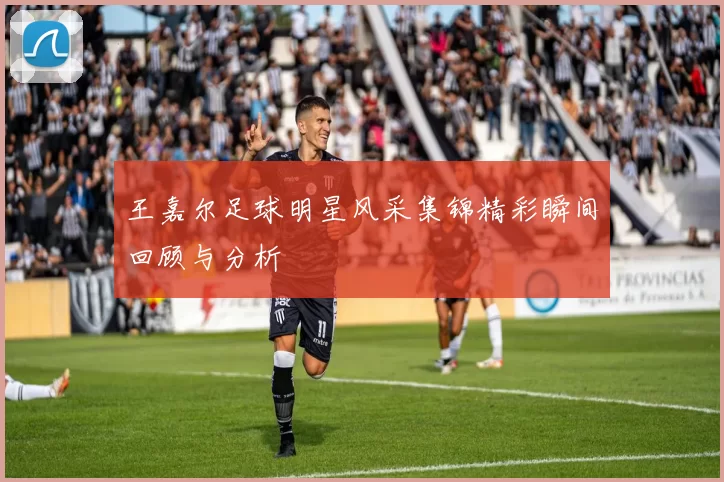 王嘉尔足球明星风采集锦精彩瞬间回顾与分析