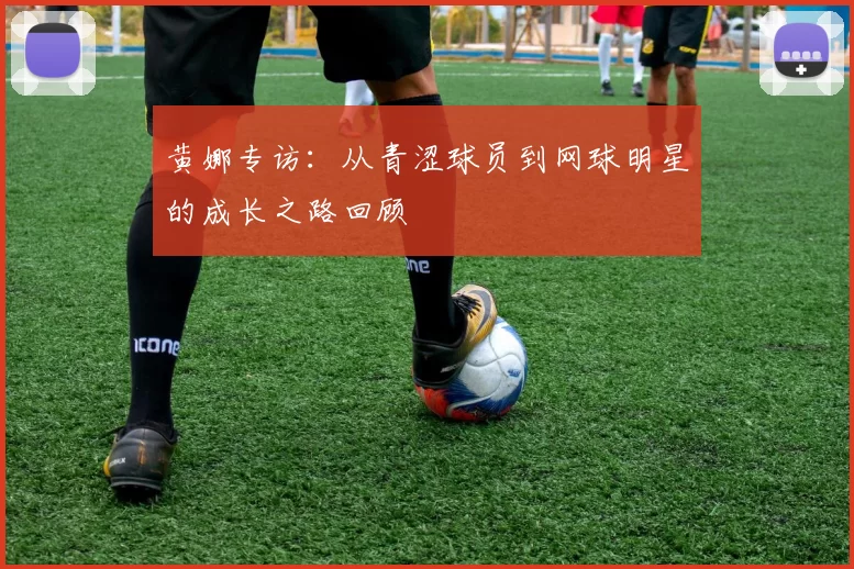 黄娜专访：从青涩球员到网球明星的成长之路回顾