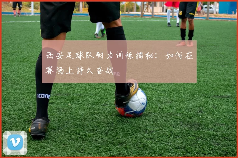 西安足球队耐力训练揭秘：如何在赛场上持久奋战