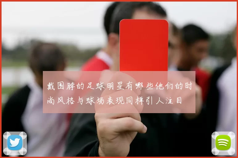 戴围脖的足球明星有哪些他们的时尚风格与球场表现同样引人注目