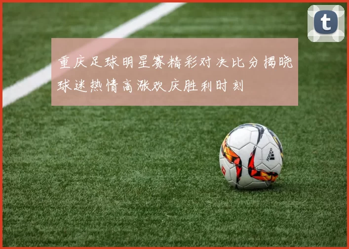重庆足球明星赛精彩对决比分揭晓球迷热情高涨欢庆胜利时刻