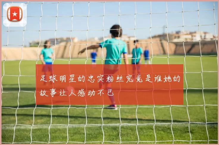 足球明星的忠实粉丝究竟是谁她的故事让人感动不已