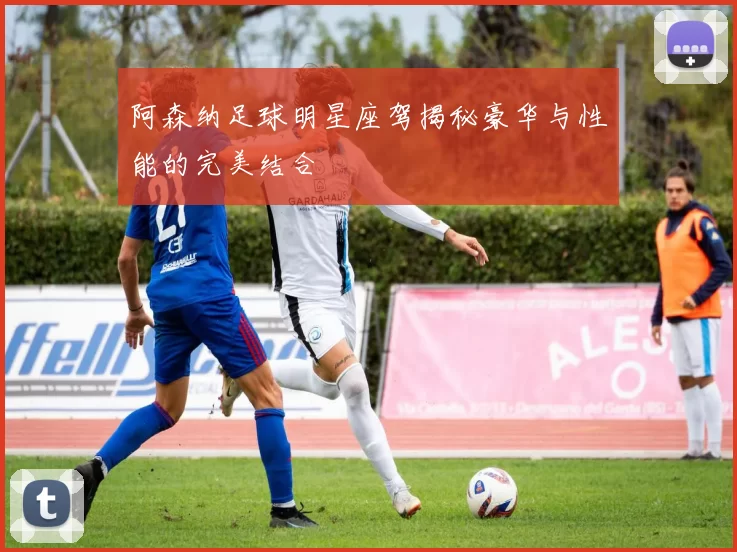 阿森纳足球明星座驾揭秘豪华与性能的完美结合