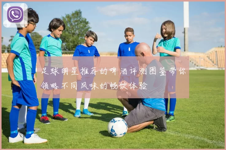 足球明星推荐的啤酒评测图鉴带你领略不同风味的畅饮体验