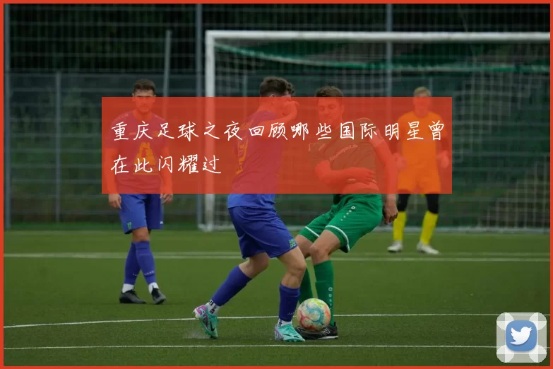 重庆足球之夜回顾哪些国际明星曾在此闪耀过