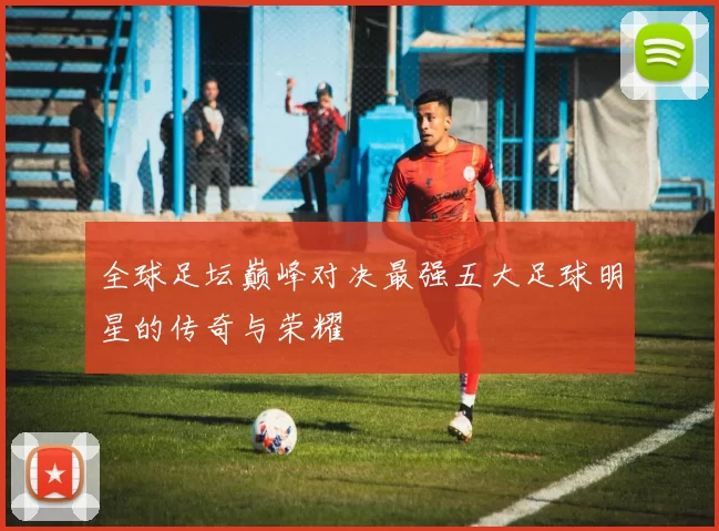 全球足坛巅峰对决最强五大足球明星的传奇与荣耀