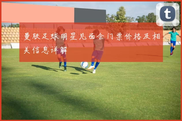 曼联足球明星见面会门票价格及相关信息详解