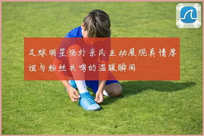 足球明星场外亲民互动展现真情厚谊与粉丝共鸣的温暖瞬间