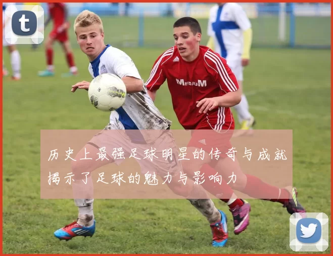 历史上最强足球明星的传奇与成就揭示了足球的魅力与影响力