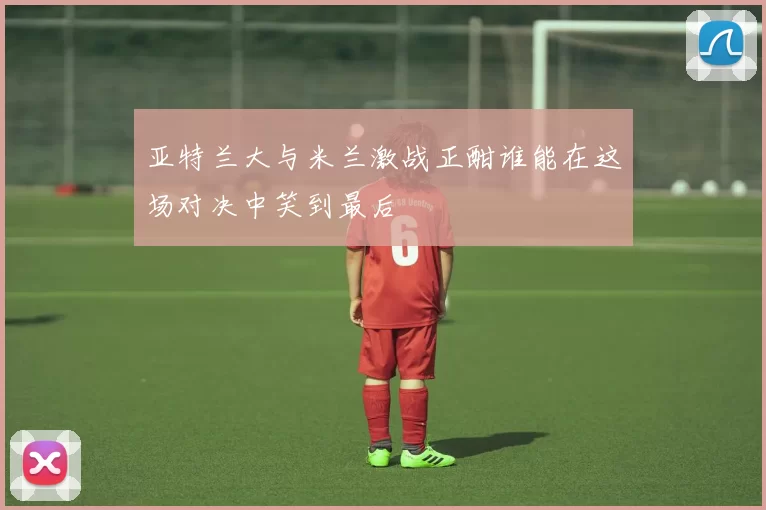 亚特兰大与米兰激战正酣谁能在这场对决中笑到最后