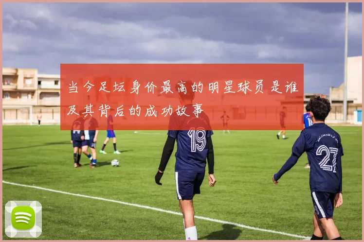 当今足坛身价最高的明星球员是谁及其背后的成功故事