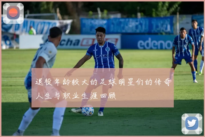 退役年龄较大的足球明星们的传奇人生与职业生涯回顾