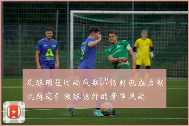 足球明星时尚风潮LV信封包成为潮流新宠引领球场外的奢华风尚