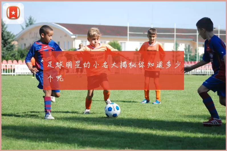 足球明星的小名大揭秘你知道多少个呢