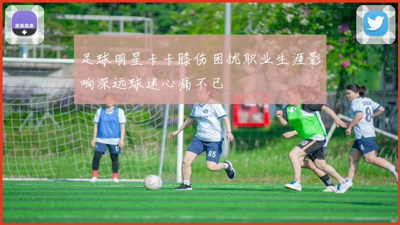 足球明星卡卡膝伤困扰职业生涯影响深远球迷心痛不已