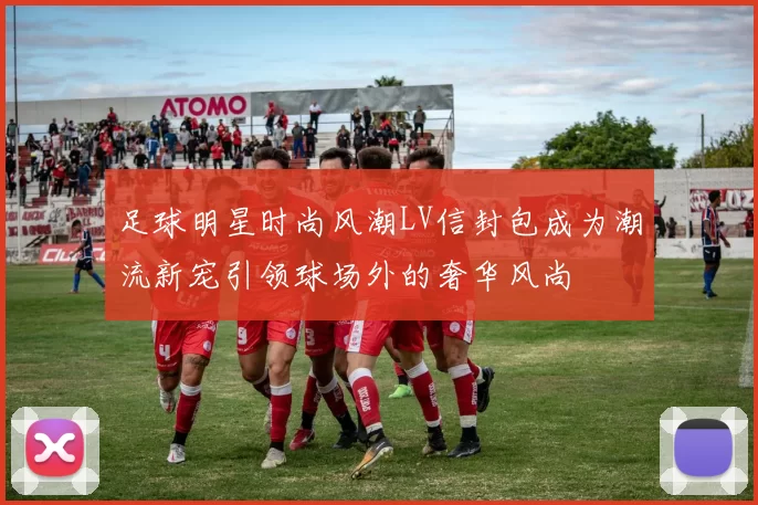 足球明星时尚风潮LV信封包成为潮流新宠引领球场外的奢华风尚