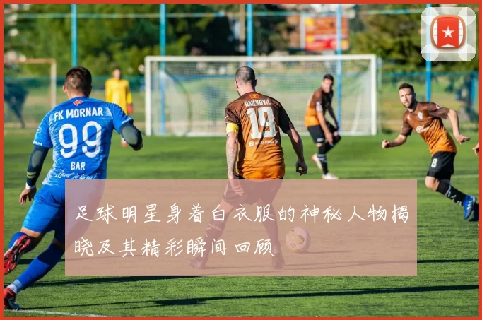 足球明星身着白衣服的神秘人物揭晓及其精彩瞬间回顾