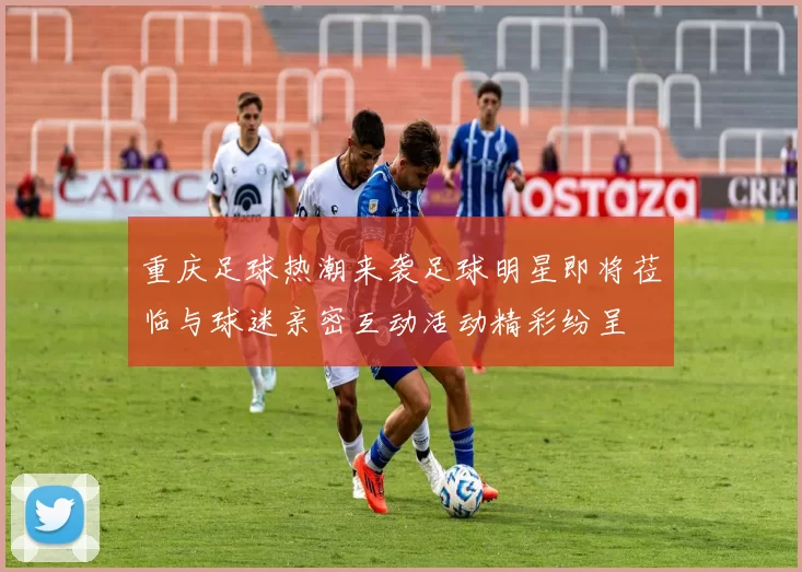 重庆足球热潮来袭足球明星即将莅临与球迷亲密互动活动精彩纷呈