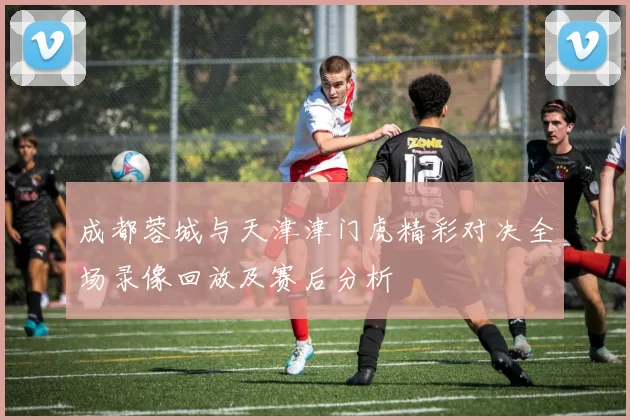 成都蓉城与天津津门虎精彩对决全场录像回放及赛后分析
