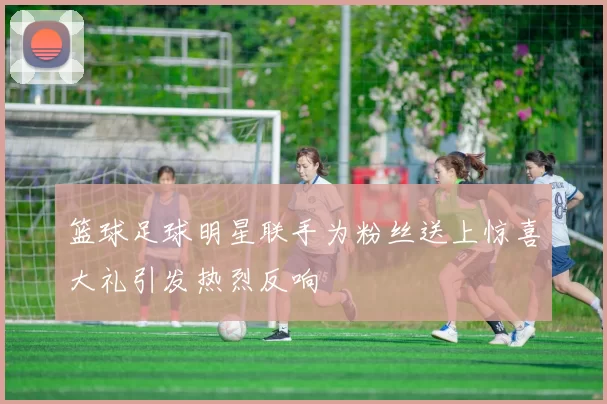 篮球足球明星联手为粉丝送上惊喜大礼引发热烈反响