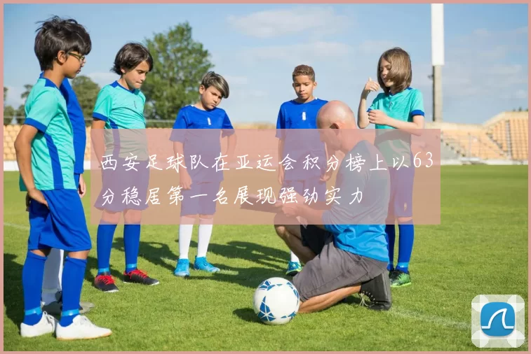 西安足球队在亚运会积分榜上以63分稳居第一名展现强劲实力
