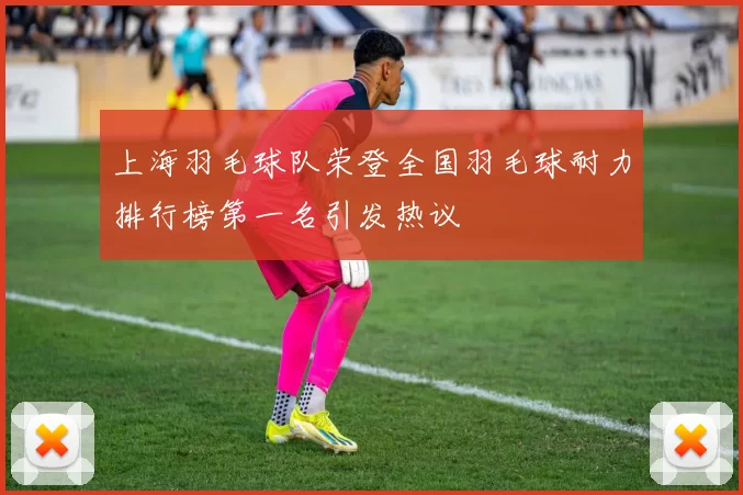 上海羽毛球队荣登全国羽毛球耐力排行榜第一名引发热议