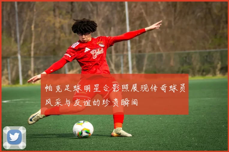 帕克足球明星合影照展现传奇球员风采与友谊的珍贵瞬间
