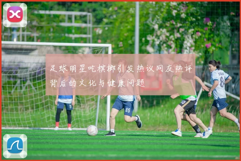 足球明星吃槟榔引发热议网友热评背后的文化与健康问题