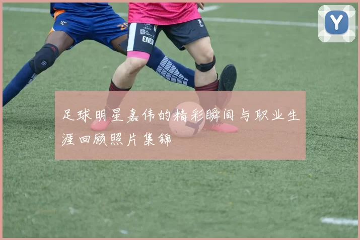 足球明星嘉伟的精彩瞬间与职业生涯回顾照片集锦