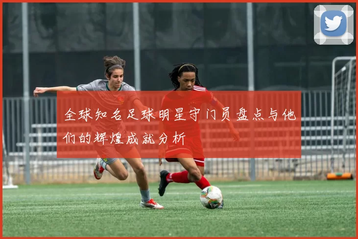 全球知名足球明星守门员盘点与他们的辉煌成就分析