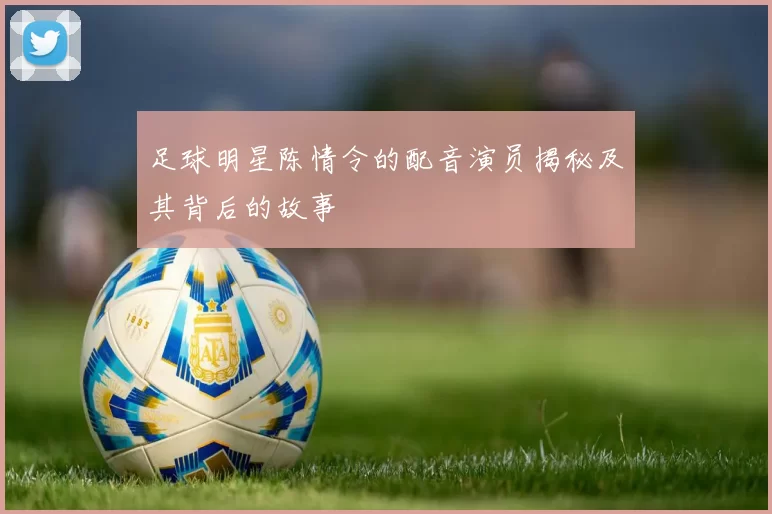 足球明星陈情令的配音演员揭秘及其背后的故事