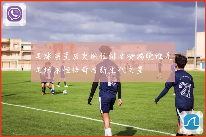 足球明星历史地位排名榜揭晓谁是足坛永恒传奇与新生代之星