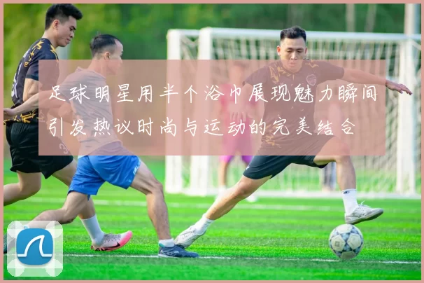 足球明星用半个浴巾展现魅力瞬间引发热议时尚与运动的完美结合