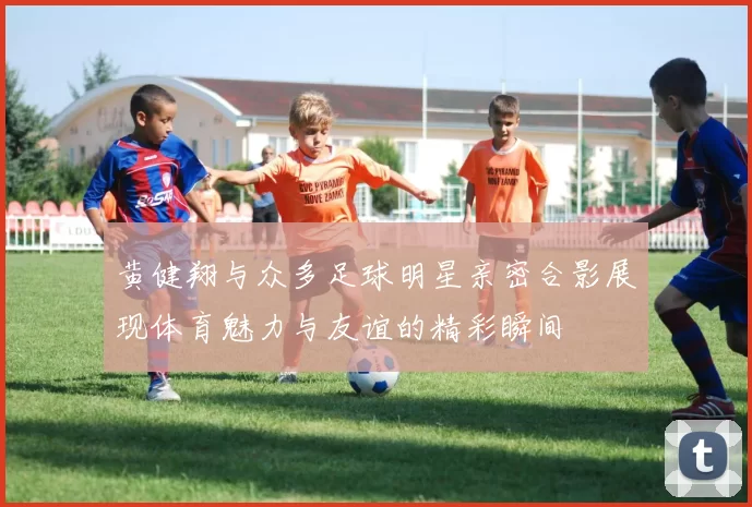 黄健翔与众多足球明星亲密合影展现体育魅力与友谊的精彩瞬间