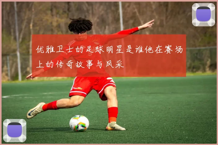 优雅卫士的足球明星是谁他在赛场上的传奇故事与风采