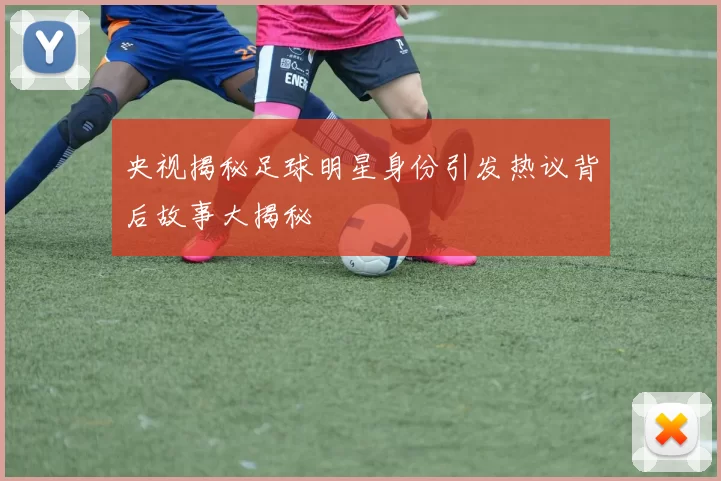 央视揭秘足球明星身份引发热议背后故事大揭秘